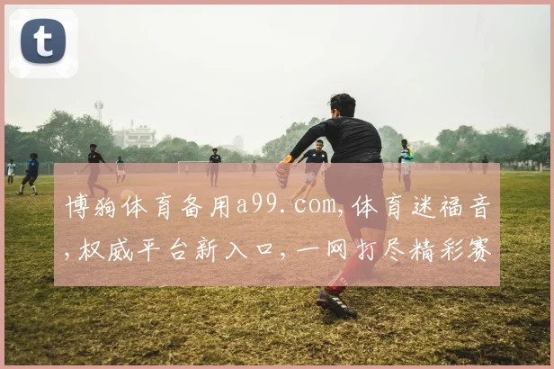 博狗体育备用a99.com,体育迷福音,权威平台新入口,一网打尽精彩赛事,畅享不停